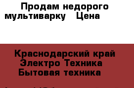 Продам недорого мультиварку › Цена ­ 3 500 - Краснодарский край Электро-Техника » Бытовая техника   